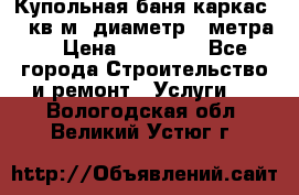 Купольная-баня-каркас 12 кв.м. диаметр 4 метра  › Цена ­ 32 000 - Все города Строительство и ремонт » Услуги   . Вологодская обл.,Великий Устюг г.